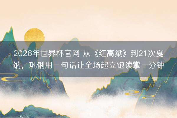 2026年世界杯官网 从《红高粱》到21次戛纳，巩俐用一句话让全场起立饱读掌一分钟