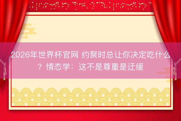 2026年世界杯官网 约聚时总让你决定吃什么？情态学：这不是尊重是迂缓