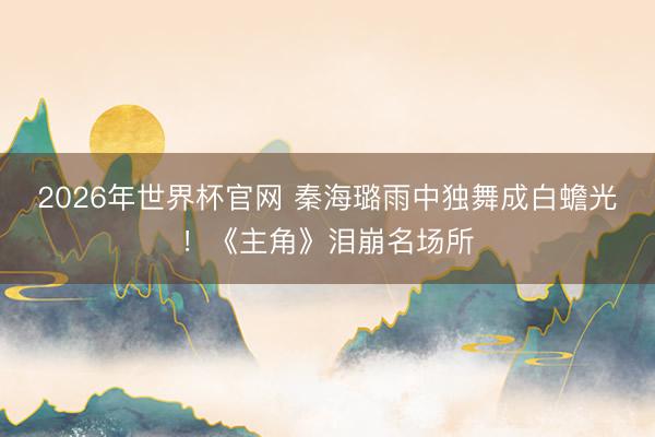 2026年世界杯官网 秦海璐雨中独舞成白蟾光！《主角》泪崩名场所