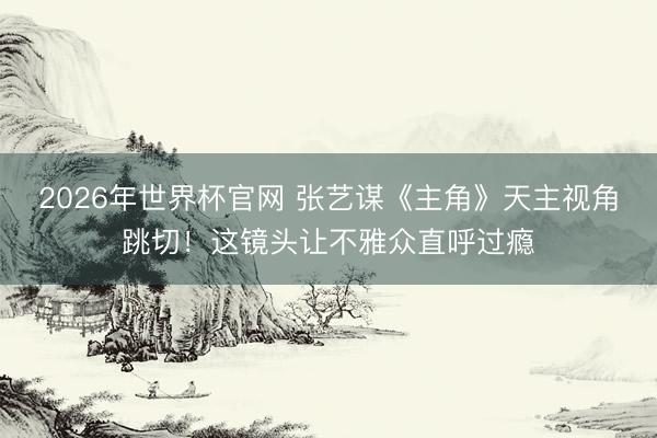 2026年世界杯官网 张艺谋《主角》天主视角跳切！这镜头让不雅众直呼过瘾