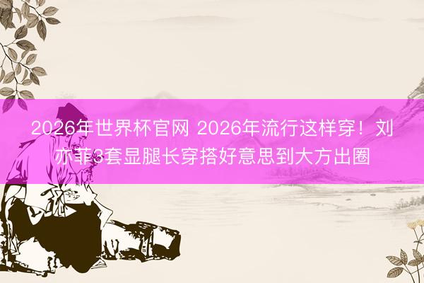 2026年世界杯官网 2026年流行这样穿！刘亦菲3套显腿长穿搭好意思到大方出圈
