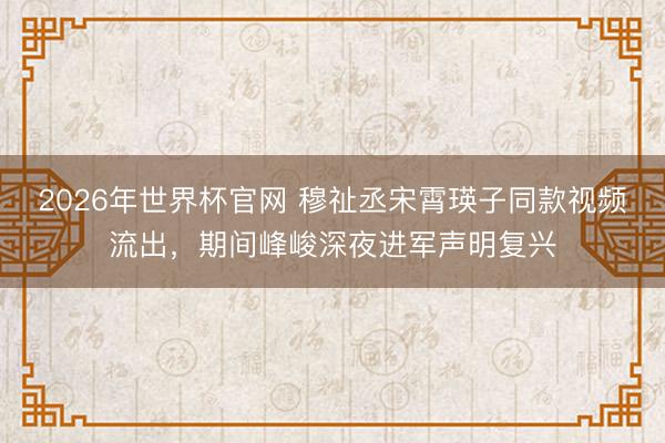 2026年世界杯官网 穆祉丞宋霄瑛子同款视频流出，期间峰峻深夜进军声明复兴