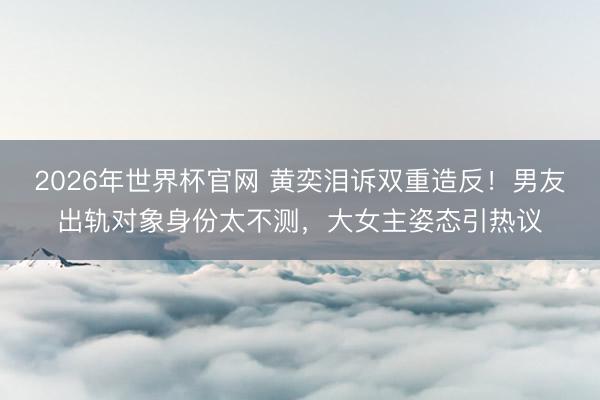 2026年世界杯官网 黄奕泪诉双重造反!男友出轨对象身份太不测,大女主姿态引热议