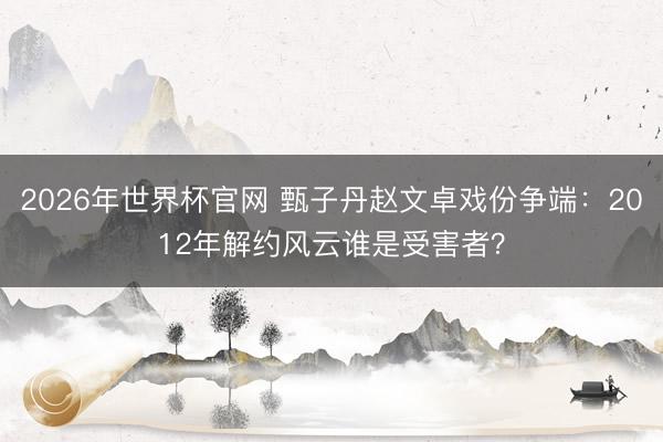 2026年世界杯官网 甄子丹赵文卓戏份争端:2012年解约风云谁是受害者?