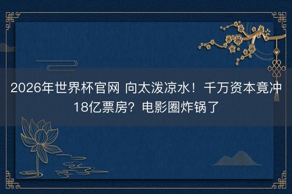 2026年世界杯官网 向太泼凉水！千万资本竟冲18亿票房？电影圈炸锅了