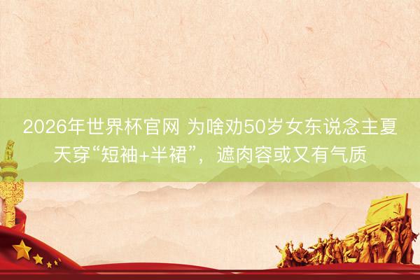 2026年世界杯官网 为啥劝50岁女东说念主夏天穿“短袖+半裙”，遮肉容或又有气质
