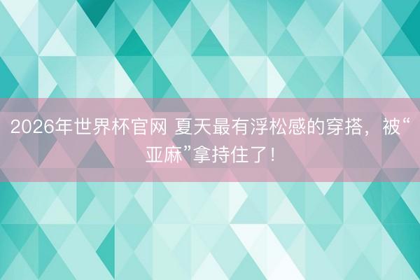 2026年世界杯官网 夏天最有浮松感的穿搭，被“亚麻”拿持住了！