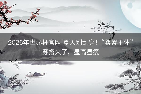2026年世界杯官网 夏天别乱穿！“絮絮不休”穿搭火了，显高显瘦