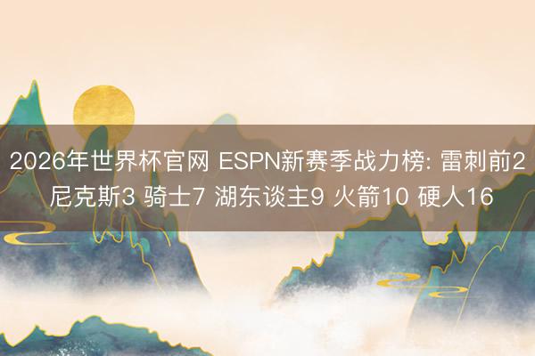 2026年世界杯官网 ESPN新赛季战力榜: 雷刺前2 尼克斯3 骑士7 湖东谈主9 火箭10 硬人16