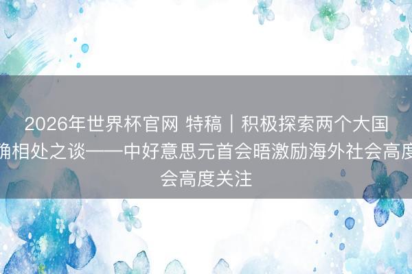 2026年世界杯官网 特稿｜积极探索两个大国的正确相处之谈——中好意思元首会晤激励海外社会高度关注