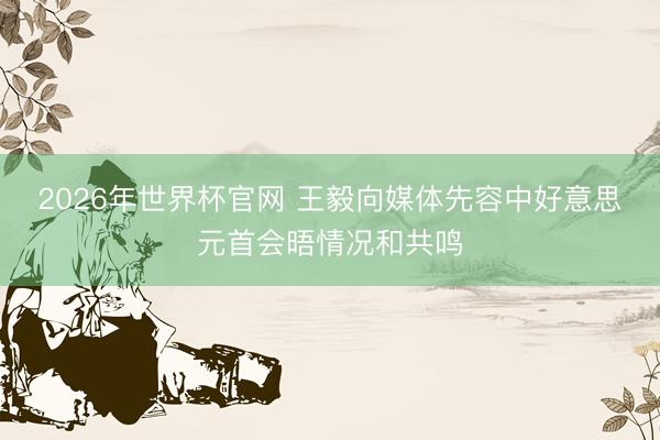 2026年世界杯官网 王毅向媒体先容中好意思元首会晤情况和共鸣