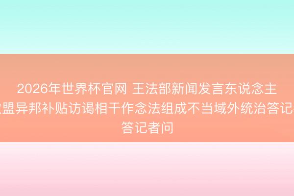 2026年世界杯官网 王法部新闻发言东说念主就欧盟异邦补贴访谒相干作念法组成不当域外统治答记者问