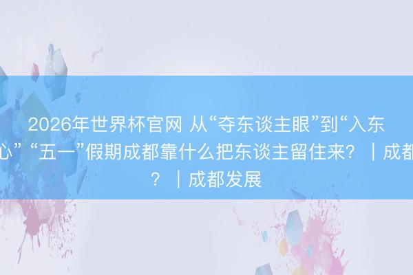 2026年世界杯官网 从“夺东谈主眼”到“入东谈主心” “五一”假期成都靠什么把东谈主留住来？｜成都发展