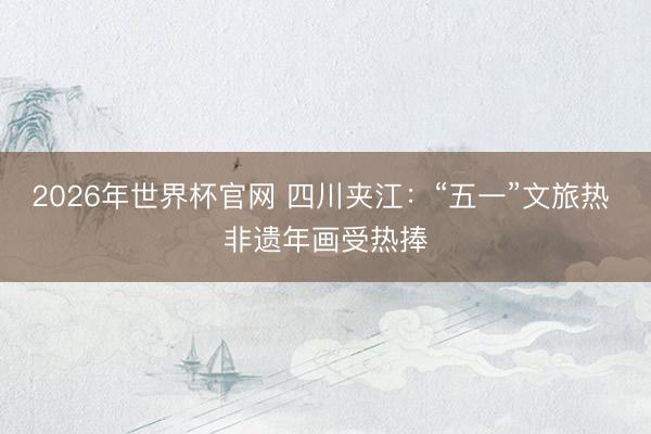 2026年世界杯官网 四川夹江：“五一”文旅热 非遗年画受热捧