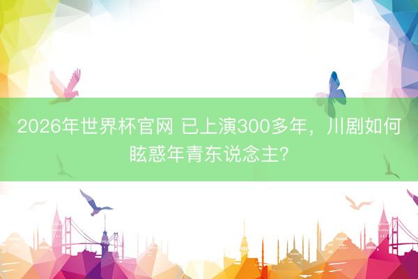 2026年世界杯官网 已上演300多年,川剧如何眩惑年青东说念主?