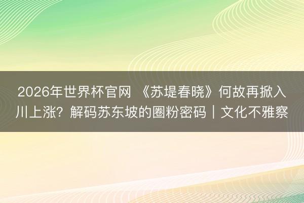 2026年世界杯官网 《苏堤春晓》何故再掀入川上涨?解码苏东坡的圈粉密码|文化不雅察