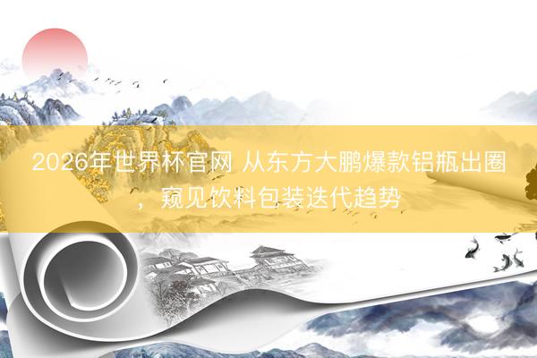 2026年世界杯官网 从东方大鹏爆款铝瓶出圈，窥见饮料包装迭代趋势