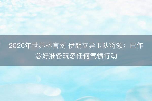 2026年世界杯官网 伊朗立异卫队将领：已作念好准备玩忽任何气愤行动