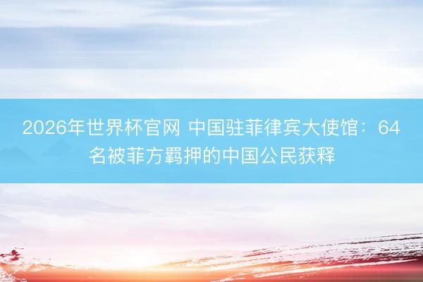 2026年世界杯官网 中国驻菲律宾大使馆：64名被菲方羁押的中国公民获释