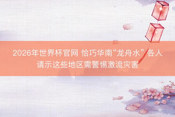 2026年世界杯官网 恰巧华南“龙舟水” 各人请示这些地区需警惕激流灾害