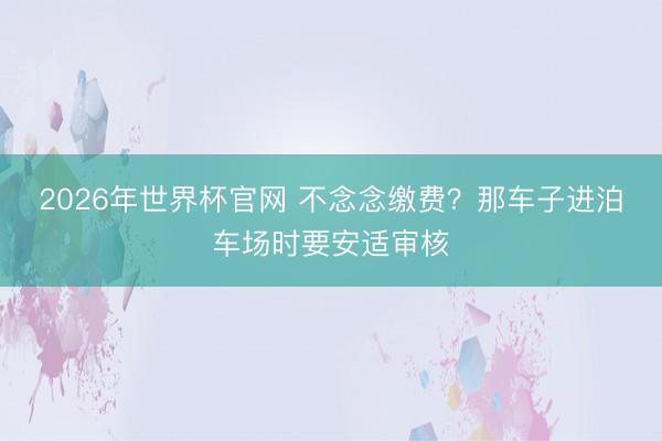2026年世界杯官网 不念念缴费?那车子进泊车场时要安适审核