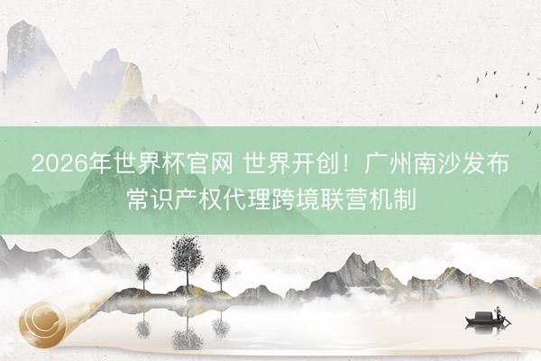 2026年世界杯官网 世界开创！广州南沙发布常识产权代理跨境联营机制