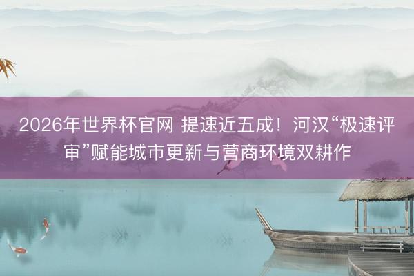 2026年世界杯官网 提速近五成！河汉“极速评审”赋能城市更新与营商环境双耕作