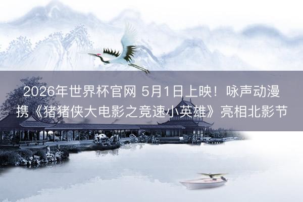 2026年世界杯官网 5月1日上映！咏声动漫携《猪猪侠大电影之竞速小英雄》亮相北影节
