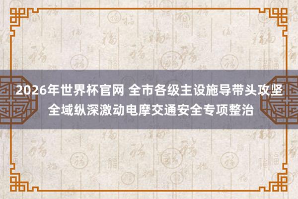 2026年世界杯官网 全市各级主设施导带头攻坚 全域纵深激动电摩交通安全专项整治