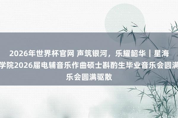 2026年世界杯官网 声筑银河，乐耀韶华｜星海音乐学院2026届电辅音乐作曲硕士斟酌生毕业音乐会圆满驱散