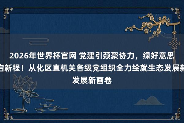 2026年世界杯官网 党建引颈聚协力，绿好意思辅助启新程！从化区直机关各级党组织全力绘就生态发展新画卷