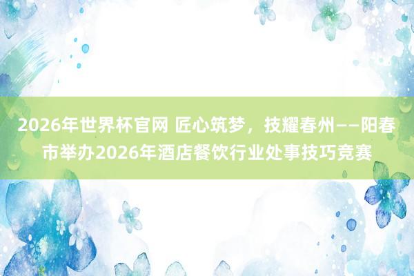 2026年世界杯官网 匠心筑梦，技耀春州——阳春市举办2026年酒店餐饮行业处事技巧竞赛