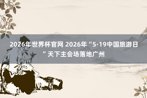 2026年世界杯官网 2026年“5·19中国旅游日”天下主会场落地广州
