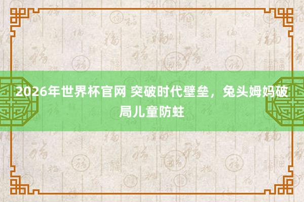 2026年世界杯官网 突破时代壁垒，兔头姆妈破局儿童防蛀