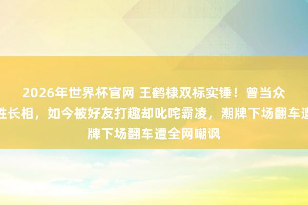 2026年世界杯官网 王鹤棣双标实锤！曾当众辱弄徐志胜长相，如今被好友打趣却叱咤霸凌，潮牌下场翻车遭全网嘲讽