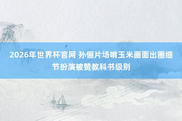 2026年世界杯官网 孙俪片场啃玉米画面出圈细节扮演被赞教科书级别
