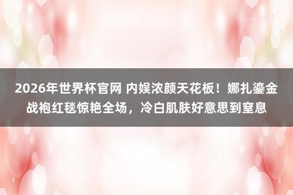 2026年世界杯官网 内娱浓颜天花板！娜扎鎏金战袍红毯惊艳全场，冷白肌肤好意思到窒息