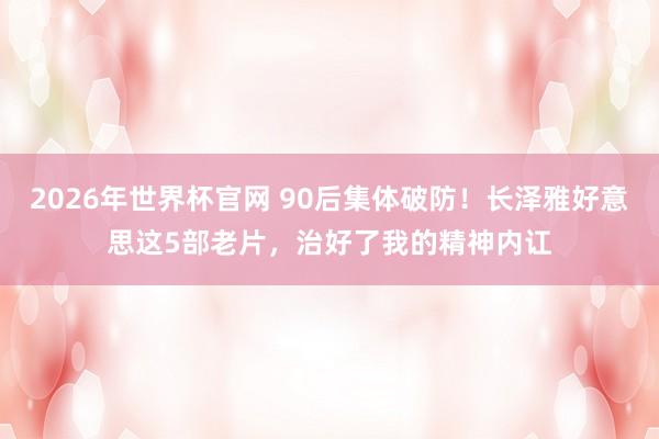 2026年世界杯官网 90后集体破防！长泽雅好意思这5部老片，治好了我的精神内讧