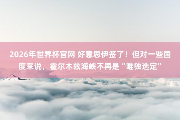 2026年世界杯官网 好意思伊签了！但对一些国度来说，霍尔木兹海峡不再是“唯独选定”