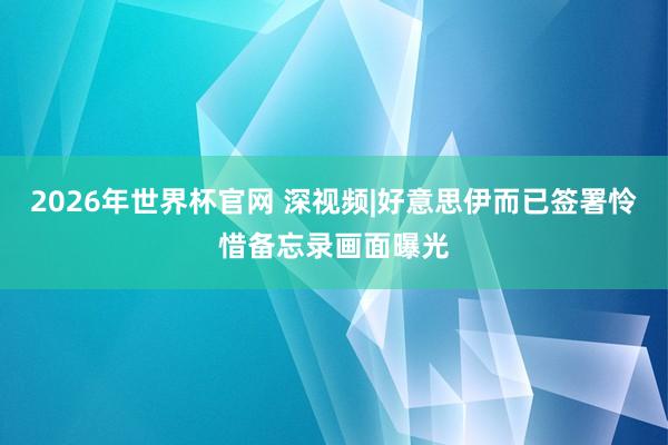 2026年世界杯官网 深视频|好意思伊而已签署怜惜备忘录画面曝光