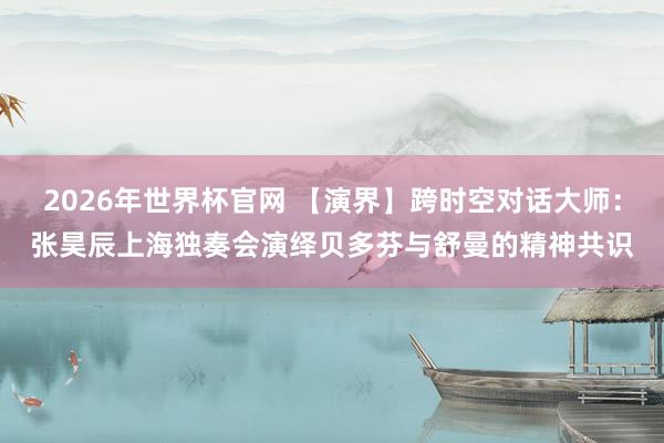 2026年世界杯官网 【演界】跨时空对话大师：张昊辰上海独奏会演绎贝多芬与舒曼的精神共识
