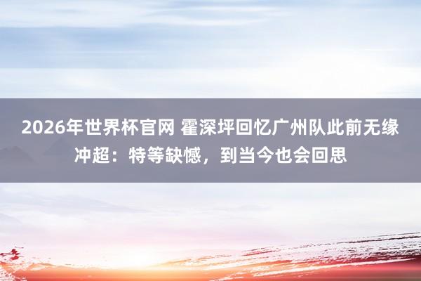 2026年世界杯官网 霍深坪回忆广州队此前无缘冲超：特等缺憾，到当今也会回思