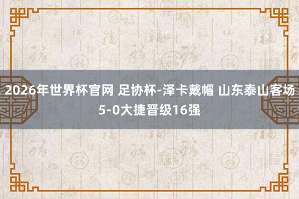 2026年世界杯官网 足协杯-泽卡戴帽 山东泰山客场5-0大捷晋级16强