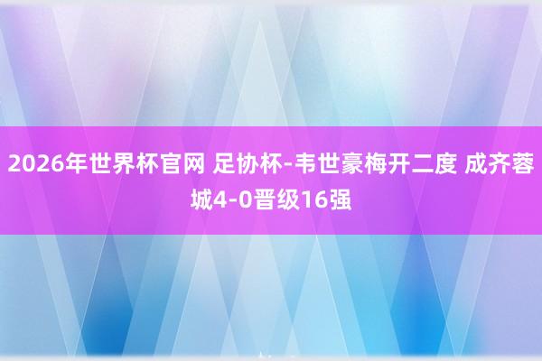 2026年世界杯官网 足协杯-韦世豪梅开二度 成齐蓉城4-0晋级16强