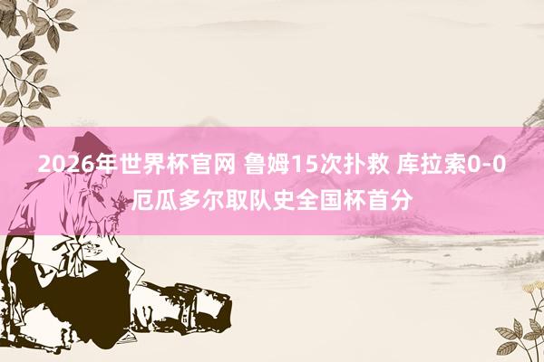 2026年世界杯官网 鲁姆15次扑救 库拉索0-0厄瓜多尔取队史全国杯首分